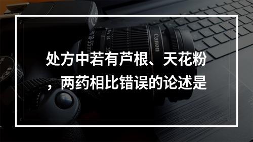 处方中若有芦根、天花粉，两药相比错误的论述是