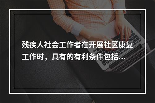 残疾人社会工作者在开展社区康复工作时，具有的有利条件包括（　