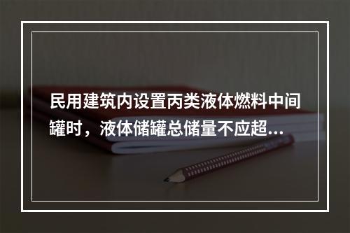 民用建筑内设置丙类液体燃料中间罐时，液体储罐总储量不应超过（