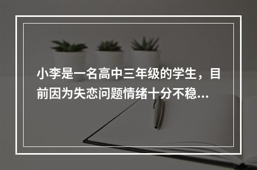 小李是一名高中三年级的学生，目前因为失恋问题情绪十分不稳定，