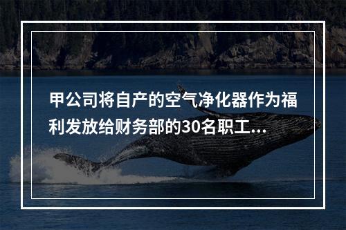 甲公司将自产的空气净化器作为福利发放给财务部的30名职工，每