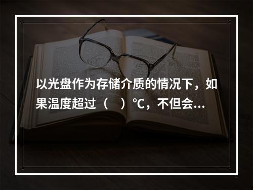 以光盘作为存储介质的情况下，如果温度超过（　）℃，不但会造成