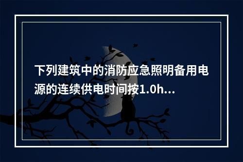 下列建筑中的消防应急照明备用电源的连续供电时间按1.0h设置