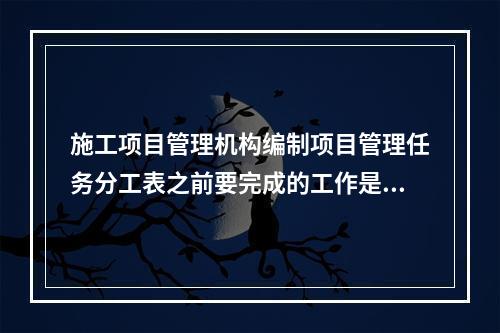 施工项目管理机构编制项目管理任务分工表之前要完成的工作是（　