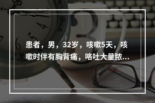 患者，男，32岁，咳嗽5天，咳嗽时伴有胸背痛，咯吐大量脓痰，