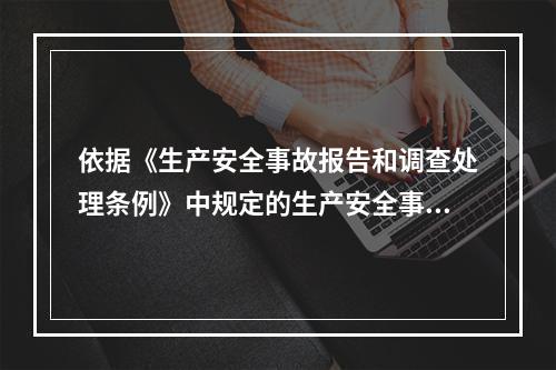 依据《生产安全事故报告和调查处理条例》中规定的生产安全事故等