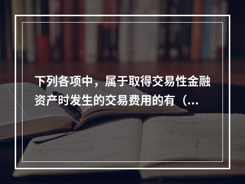 下列各项中，属于取得交易性金融资产时发生的交易费用的有（　）