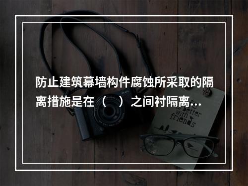 防止建筑幕墙构件腐蚀所采取的隔离措施是在（　）之间衬隔离柔性