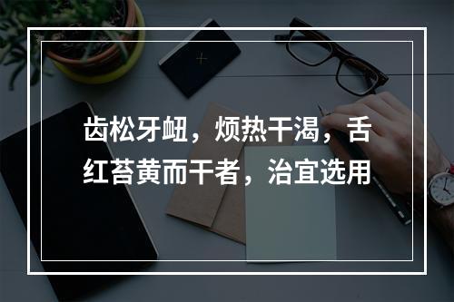 齿松牙衄，烦热干渴，舌红苔黄而干者，治宜选用