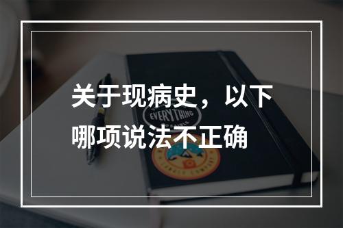 关于现病史，以下哪项说法不正确