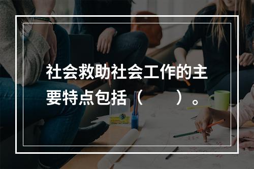 社会救助社会工作的主要特点包括（　　）。