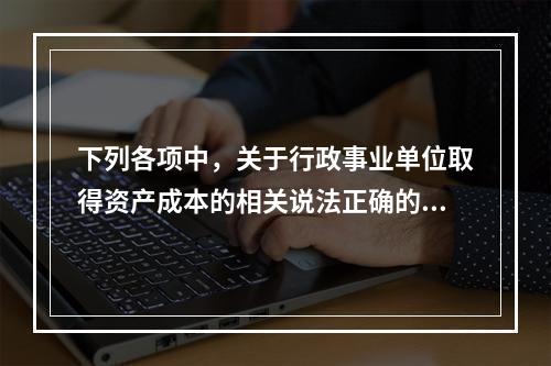 下列各项中，关于行政事业单位取得资产成本的相关说法正确的有（