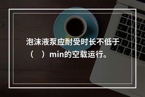 泡沫液泵应耐受时长不低于（　）min的空载运行。