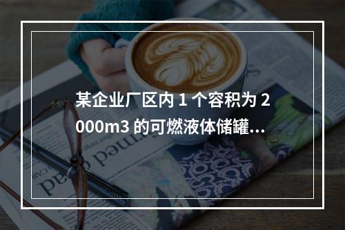 某企业厂区内 1 个容积为 2000m3 的可燃液体储罐，按