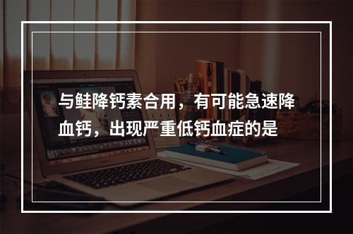 与鲑降钙素合用，有可能急速降血钙，出现严重低钙血症的是