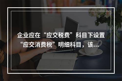 企业应在“应交税费”科目下设置“应交消费税”明细科目，该科目