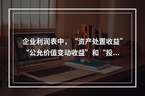 企业利润表中，“资产处置收益”“公允价值变动收益”和“投资收