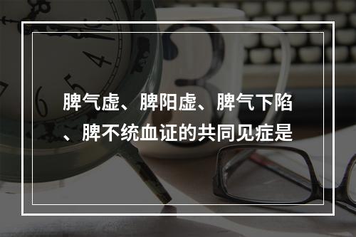 脾气虚、脾阳虚、脾气下陷、脾不统血证的共同见症是