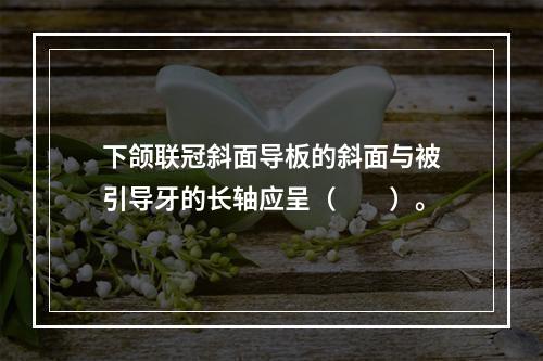 下颌联冠斜面导板的斜面与被引导牙的长轴应呈（　　）。