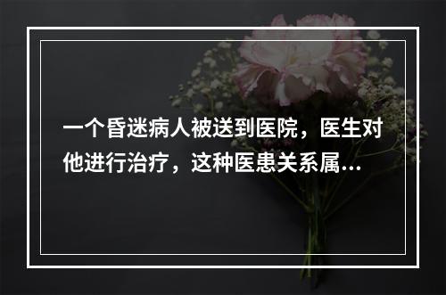 一个昏迷病人被送到医院，医生对他进行治疗，这种医患关系属于