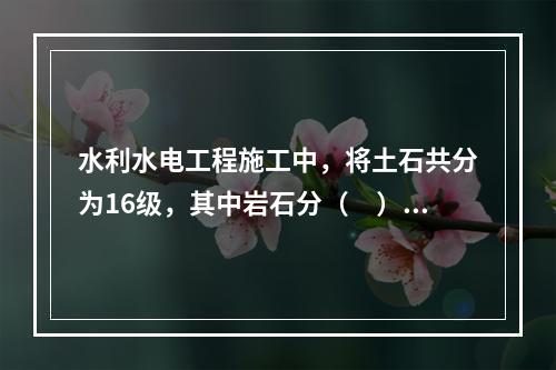 水利水电工程施工中，将土石共分为16级，其中岩石分（　）级。