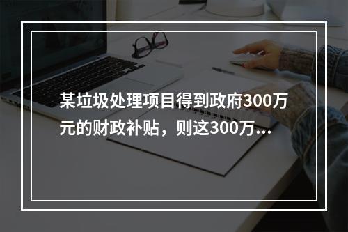 某垃圾处理项目得到政府300万元的财政补贴，则这300万元应