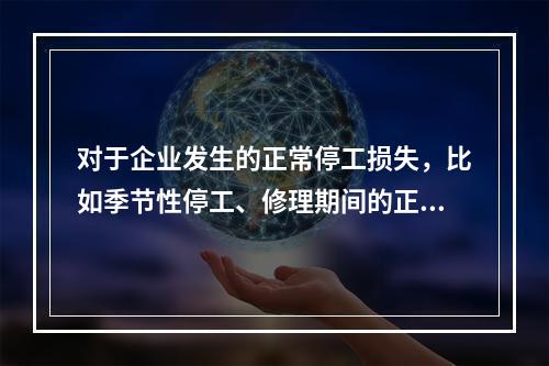 对于企业发生的正常停工损失，比如季节性停工、修理期间的正常停