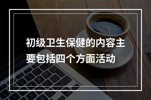 初级卫生保健的内容主要包括四个方面活动