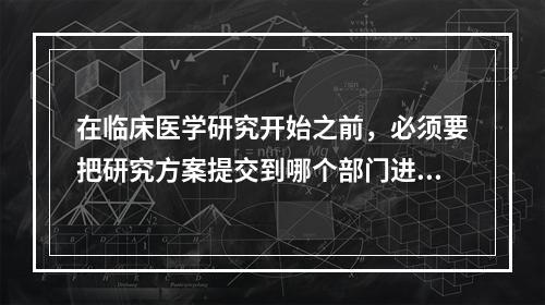 在临床医学研究开始之前，必须要把研究方案提交到哪个部门进行审