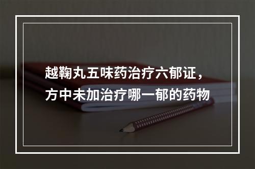 越鞠丸五味药治疗六郁证，方中未加治疗哪一郁的药物