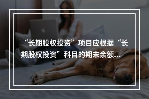 “长期股权投资”项目应根据“长期股权投资”科目的期末余额填列