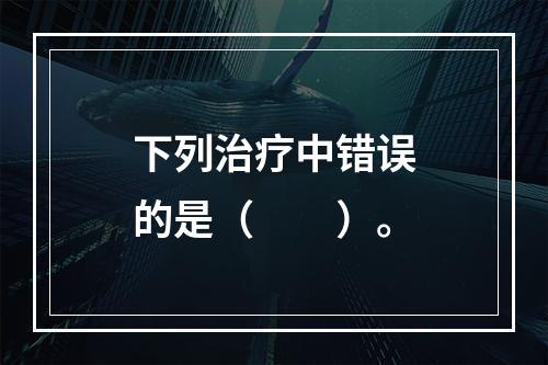 下列治疗中错误的是（　　）。