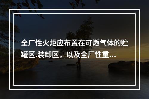 全厂性火炬应布置在可燃气体的贮罐区.装卸区，以及全厂性重要辅