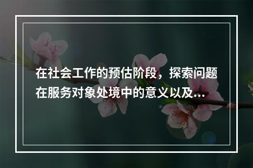 在社会工作的预估阶段，探索问题在服务对象处境中的意义以及他们