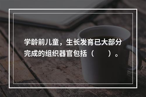 学龄前儿童，生长发育已大部分完成的组织器官包括（　　）。