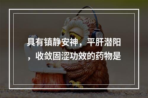 具有镇静安神，平肝潜阳，收敛固涩功效的药物是