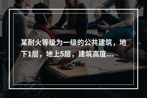 某耐火等级为一级的公共建筑，地下1层，地上5层，建筑高度23