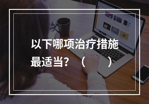 以下哪项治疗措施最适当？（　　）