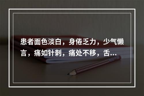 患者面色淡白，身倦乏力，少气懒言，痛如针刺，痛处不移，舌淡暗