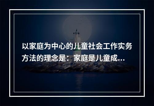 以家庭为中心的儿童社会工作实务方法的理念是：家庭是儿童成长的