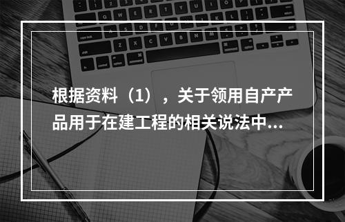 根据资料（1），关于领用自产产品用于在建工程的相关说法中，正