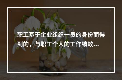 职工基于企业组织一员的身份而得到的，与职工个人的工作绩效无直