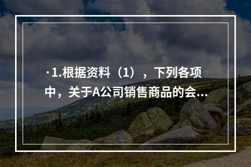 ·1.根据资料（1），下列各项中，关于A公司销售商品的会计处