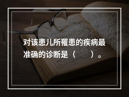 对该患儿所罹患的疾病最准确的诊断是（　　）。