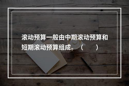 滚动预算一般由中期滚动预算和短期滚动预算组成。（　　）