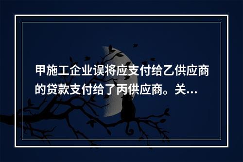 甲施工企业误将应支付给乙供应商的贷款支付给了丙供应商。关于该