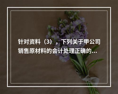 针对资料（3），下列关于甲公司销售原材料的会计处理正确的是（