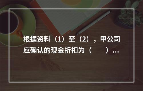 根据资料（1）至（2），甲公司应确认的现金折扣为（　　）元。