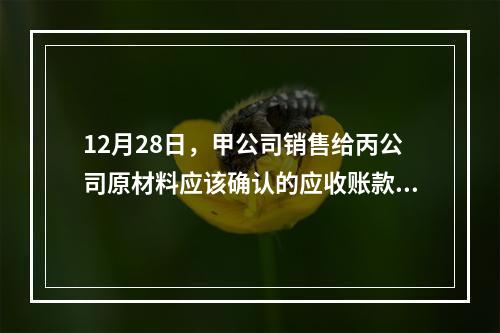 12月28日，甲公司销售给丙公司原材料应该确认的应收账款为（