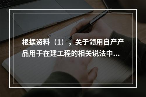 根据资料（1），关于领用自产产品用于在建工程的相关说法中，正